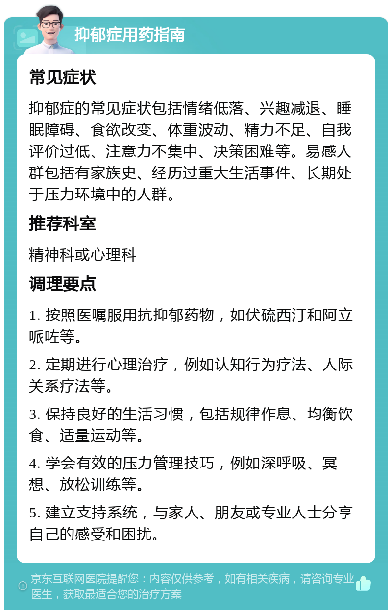 抑郁症用药指南 常见症状 抑郁症的常见症状包括情绪低落、兴趣减退、睡眠障碍、食欲改变、体重波动、精力不足、自我评价过低、注意力不集中、决策困难等。易感人群包括有家族史、经历过重大生活事件、长期处于压力环境中的人群。 推荐科室 精神科或心理科 调理要点 1. 按照医嘱服用抗抑郁药物，如伏硫西汀和阿立哌咗等。 2. 定期进行心理治疗，例如认知行为疗法、人际关系疗法等。 3. 保持良好的生活习惯，包括规律作息、均衡饮食、适量运动等。 4. 学会有效的压力管理技巧，例如深呼吸、冥想、放松训练等。 5. 建立支持系统，与家人、朋友或专业人士分享自己的感受和困扰。