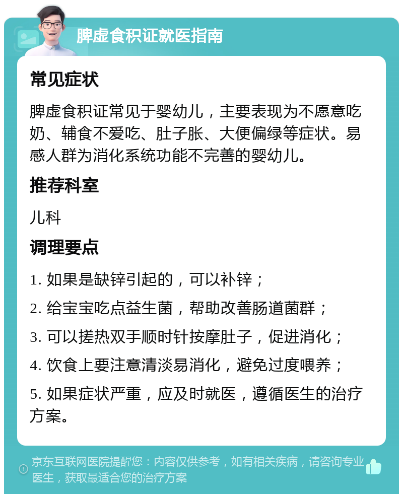 脾虚食积证就医指南 常见症状 脾虚食积证常见于婴幼儿，主要表现为不愿意吃奶、辅食不爱吃、肚子胀、大便偏绿等症状。易感人群为消化系统功能不完善的婴幼儿。 推荐科室 儿科 调理要点 1. 如果是缺锌引起的，可以补锌； 2. 给宝宝吃点益生菌，帮助改善肠道菌群； 3. 可以搓热双手顺时针按摩肚子，促进消化； 4. 饮食上要注意清淡易消化，避免过度喂养； 5. 如果症状严重，应及时就医，遵循医生的治疗方案。