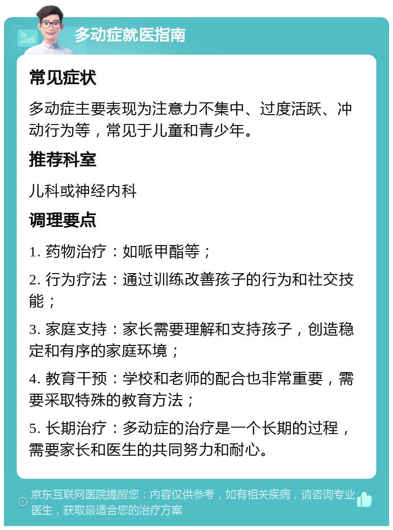 多动症就医指南 常见症状 多动症主要表现为注意力不集中、过度活跃、冲动行为等，常见于儿童和青少年。 推荐科室 儿科或神经内科 调理要点 1. 药物治疗：如哌甲酯等； 2. 行为疗法：通过训练改善孩子的行为和社交技能； 3. 家庭支持：家长需要理解和支持孩子，创造稳定和有序的家庭环境； 4. 教育干预：学校和老师的配合也非常重要，需要采取特殊的教育方法； 5. 长期治疗：多动症的治疗是一个长期的过程，需要家长和医生的共同努力和耐心。