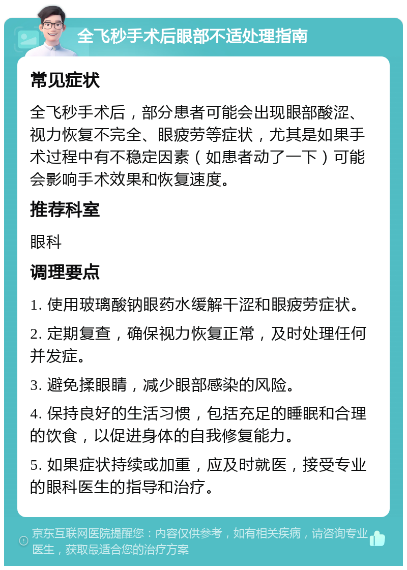 全飞秒手术后眼部不适处理指南 常见症状 全飞秒手术后，部分患者可能会出现眼部酸涩、视力恢复不完全、眼疲劳等症状，尤其是如果手术过程中有不稳定因素（如患者动了一下）可能会影响手术效果和恢复速度。 推荐科室 眼科 调理要点 1. 使用玻璃酸钠眼药水缓解干涩和眼疲劳症状。 2. 定期复查，确保视力恢复正常，及时处理任何并发症。 3. 避免揉眼睛，减少眼部感染的风险。 4. 保持良好的生活习惯，包括充足的睡眠和合理的饮食，以促进身体的自我修复能力。 5. 如果症状持续或加重，应及时就医，接受专业的眼科医生的指导和治疗。