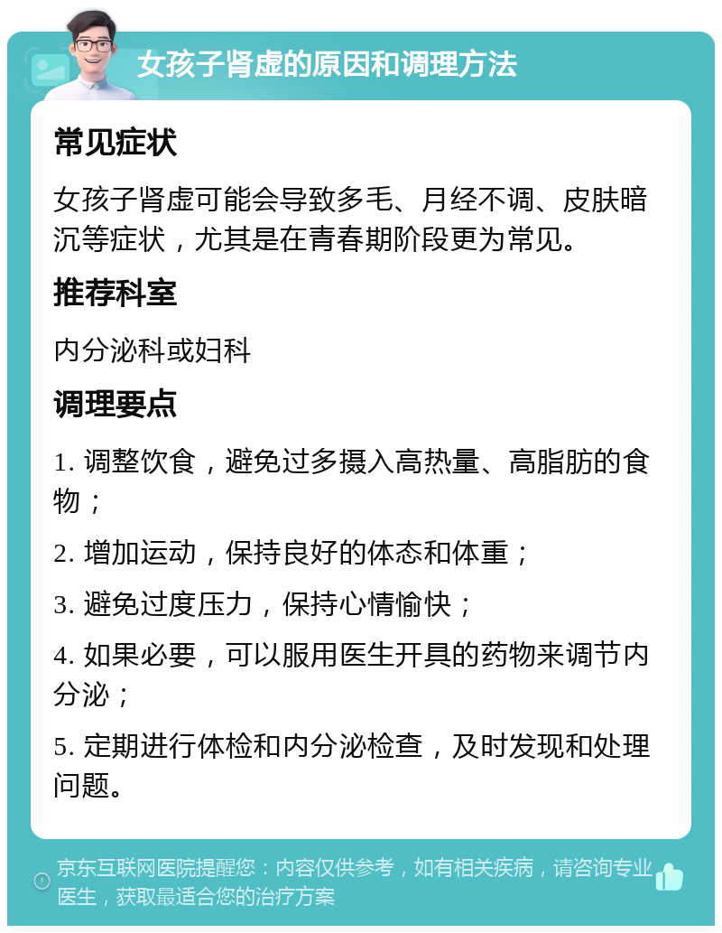 女孩子肾虚的原因和调理方法 常见症状 女孩子肾虚可能会导致多毛、月经不调、皮肤暗沉等症状，尤其是在青春期阶段更为常见。 推荐科室 内分泌科或妇科 调理要点 1. 调整饮食，避免过多摄入高热量、高脂肪的食物； 2. 增加运动，保持良好的体态和体重； 3. 避免过度压力，保持心情愉快； 4. 如果必要，可以服用医生开具的药物来调节内分泌； 5. 定期进行体检和内分泌检查，及时发现和处理问题。