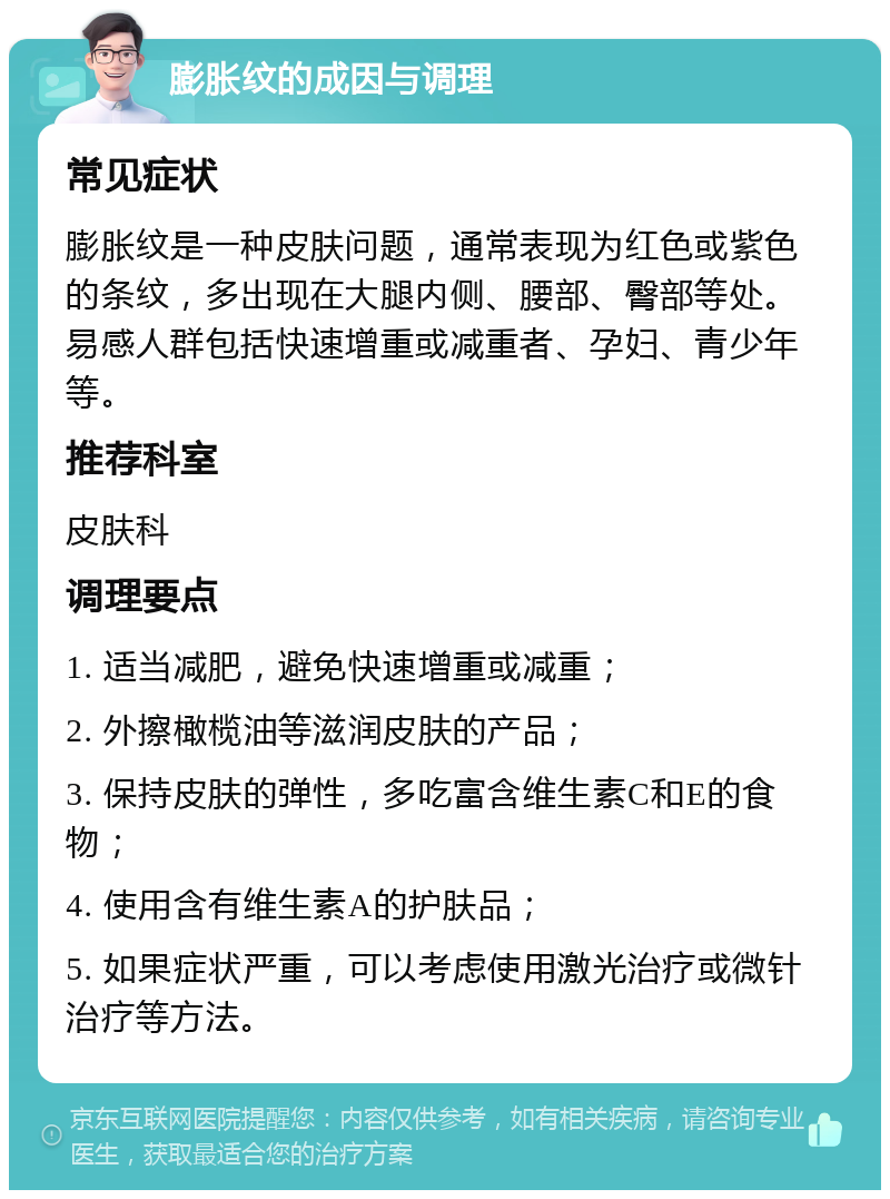 膨胀纹的成因与调理 常见症状 膨胀纹是一种皮肤问题，通常表现为红色或紫色的条纹，多出现在大腿内侧、腰部、臀部等处。易感人群包括快速增重或减重者、孕妇、青少年等。 推荐科室 皮肤科 调理要点 1. 适当减肥，避免快速增重或减重； 2. 外擦橄榄油等滋润皮肤的产品； 3. 保持皮肤的弹性，多吃富含维生素C和E的食物； 4. 使用含有维生素A的护肤品； 5. 如果症状严重，可以考虑使用激光治疗或微针治疗等方法。