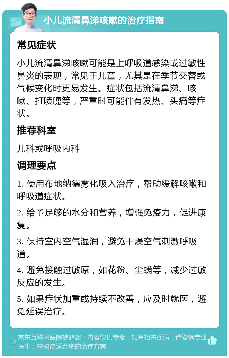 小儿流清鼻涕咳嗽的治疗指南 常见症状 小儿流清鼻涕咳嗽可能是上呼吸道感染或过敏性鼻炎的表现，常见于儿童，尤其是在季节交替或气候变化时更易发生。症状包括流清鼻涕、咳嗽、打喷嚏等，严重时可能伴有发热、头痛等症状。 推荐科室 儿科或呼吸内科 调理要点 1. 使用布地纳德雾化吸入治疗，帮助缓解咳嗽和呼吸道症状。 2. 给予足够的水分和营养，增强免疫力，促进康复。 3. 保持室内空气湿润，避免干燥空气刺激呼吸道。 4. 避免接触过敏原，如花粉、尘螨等，减少过敏反应的发生。 5. 如果症状加重或持续不改善，应及时就医，避免延误治疗。