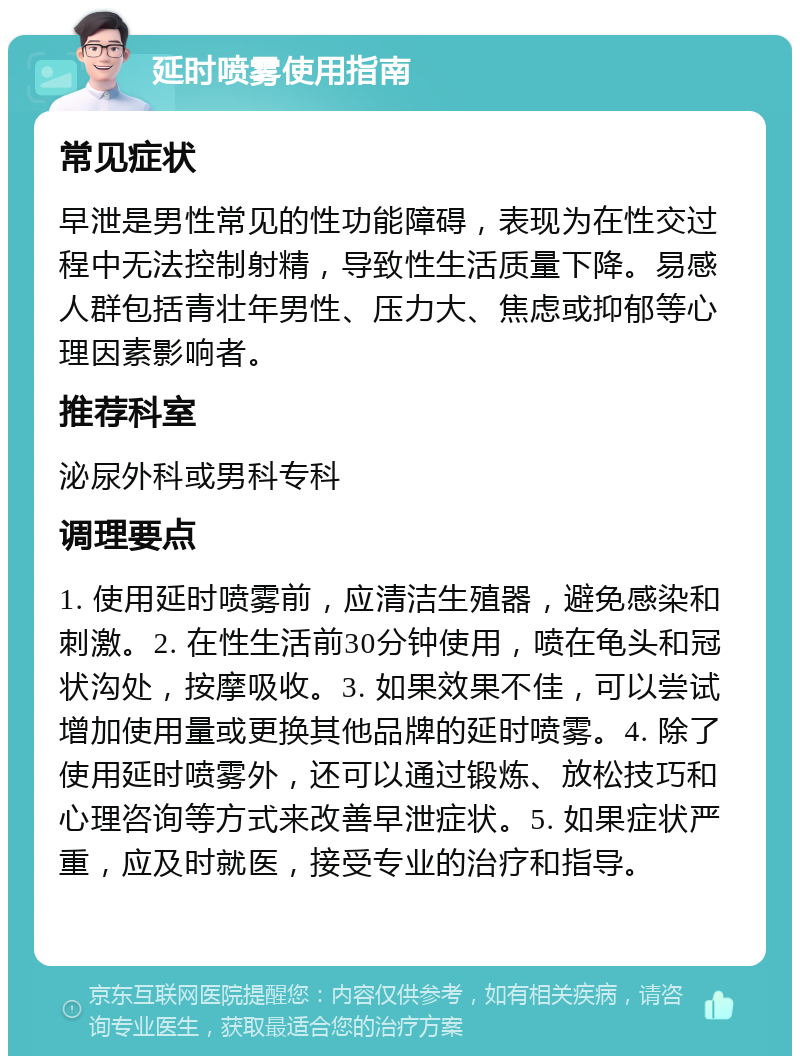 延时喷雾使用指南 常见症状 早泄是男性常见的性功能障碍，表现为在性交过程中无法控制射精，导致性生活质量下降。易感人群包括青壮年男性、压力大、焦虑或抑郁等心理因素影响者。 推荐科室 泌尿外科或男科专科 调理要点 1. 使用延时喷雾前，应清洁生殖器，避免感染和刺激。2. 在性生活前30分钟使用，喷在龟头和冠状沟处，按摩吸收。3. 如果效果不佳，可以尝试增加使用量或更换其他品牌的延时喷雾。4. 除了使用延时喷雾外，还可以通过锻炼、放松技巧和心理咨询等方式来改善早泄症状。5. 如果症状严重，应及时就医，接受专业的治疗和指导。