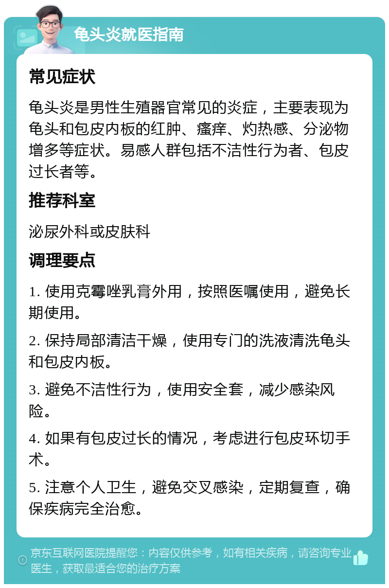 龟头炎就医指南 常见症状 龟头炎是男性生殖器官常见的炎症，主要表现为龟头和包皮内板的红肿、瘙痒、灼热感、分泌物增多等症状。易感人群包括不洁性行为者、包皮过长者等。 推荐科室 泌尿外科或皮肤科 调理要点 1. 使用克霉唑乳膏外用，按照医嘱使用，避免长期使用。 2. 保持局部清洁干燥，使用专门的洗液清洗龟头和包皮内板。 3. 避免不洁性行为，使用安全套，减少感染风险。 4. 如果有包皮过长的情况，考虑进行包皮环切手术。 5. 注意个人卫生，避免交叉感染，定期复查，确保疾病完全治愈。