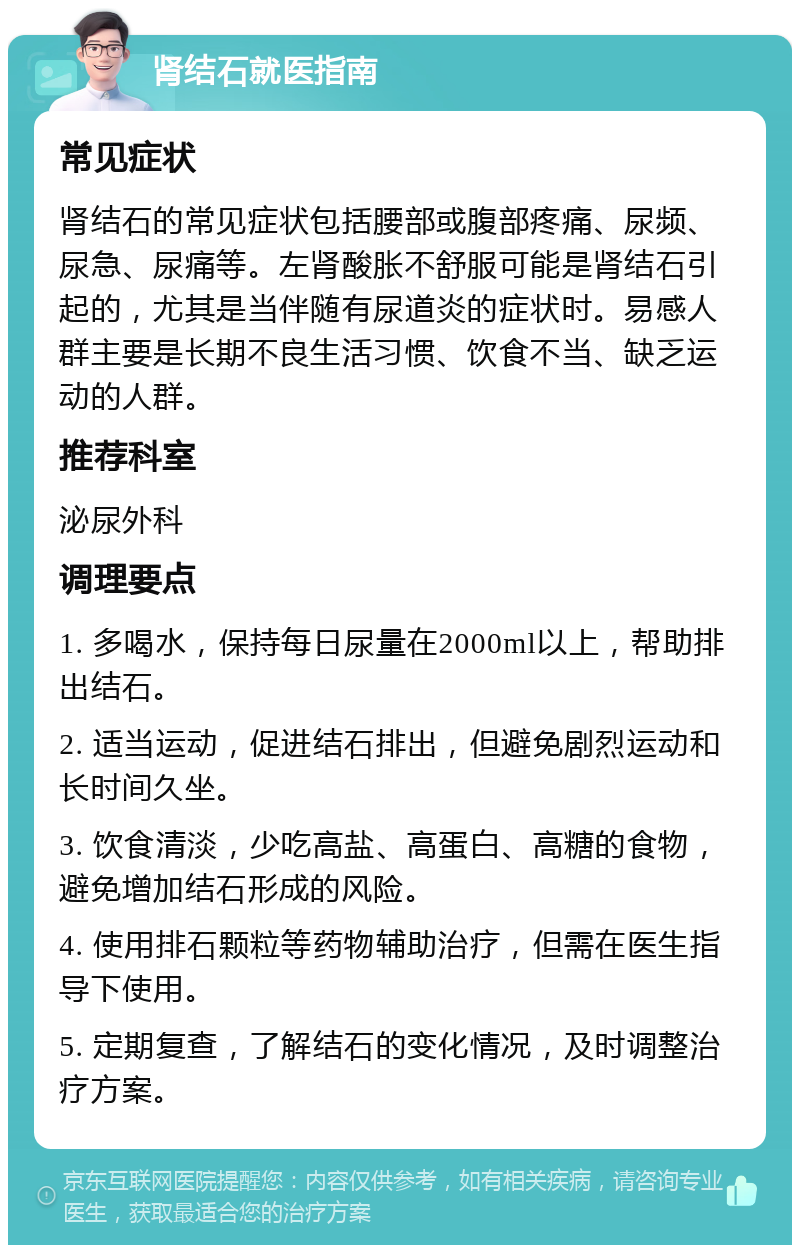 肾结石就医指南 常见症状 肾结石的常见症状包括腰部或腹部疼痛、尿频、尿急、尿痛等。左肾酸胀不舒服可能是肾结石引起的，尤其是当伴随有尿道炎的症状时。易感人群主要是长期不良生活习惯、饮食不当、缺乏运动的人群。 推荐科室 泌尿外科 调理要点 1. 多喝水，保持每日尿量在2000ml以上，帮助排出结石。 2. 适当运动，促进结石排出，但避免剧烈运动和长时间久坐。 3. 饮食清淡，少吃高盐、高蛋白、高糖的食物，避免增加结石形成的风险。 4. 使用排石颗粒等药物辅助治疗，但需在医生指导下使用。 5. 定期复查，了解结石的变化情况，及时调整治疗方案。