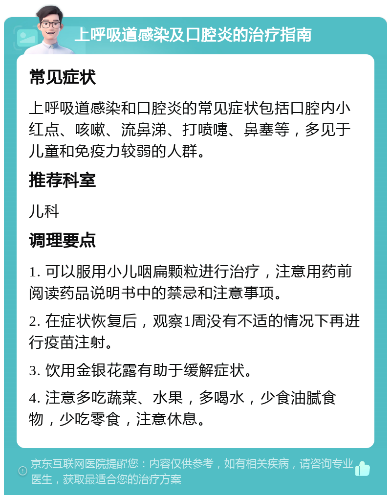 上呼吸道感染及口腔炎的治疗指南 常见症状 上呼吸道感染和口腔炎的常见症状包括口腔内小红点、咳嗽、流鼻涕、打喷嚏、鼻塞等，多见于儿童和免疫力较弱的人群。 推荐科室 儿科 调理要点 1. 可以服用小儿咽扁颗粒进行治疗，注意用药前阅读药品说明书中的禁忌和注意事项。 2. 在症状恢复后，观察1周没有不适的情况下再进行疫苗注射。 3. 饮用金银花露有助于缓解症状。 4. 注意多吃蔬菜、水果，多喝水，少食油腻食物，少吃零食，注意休息。