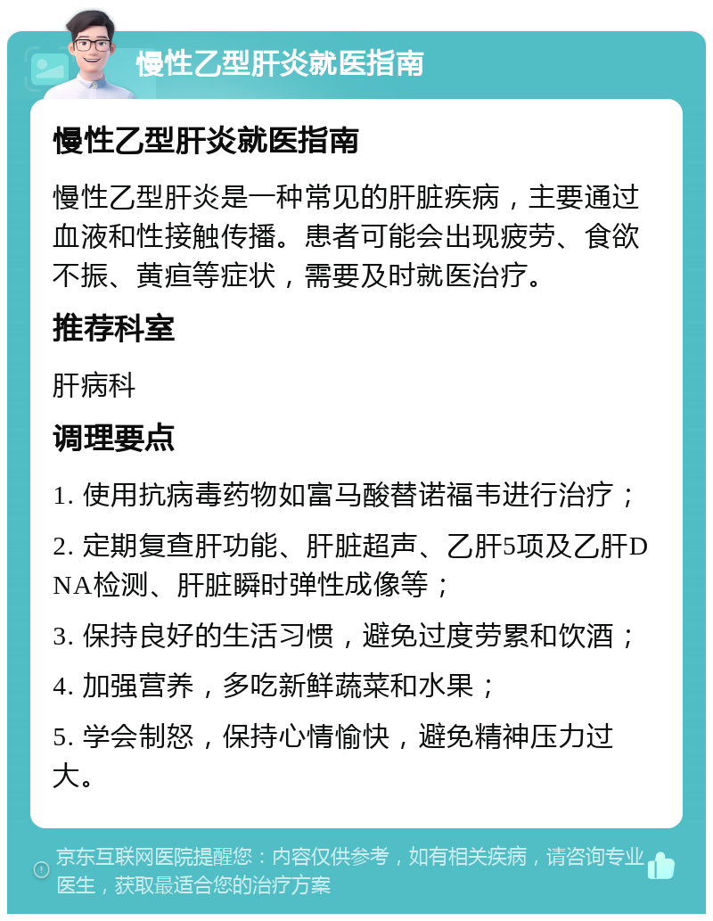 慢性乙型肝炎就医指南 慢性乙型肝炎就医指南 慢性乙型肝炎是一种常见的肝脏疾病，主要通过血液和性接触传播。患者可能会出现疲劳、食欲不振、黄疸等症状，需要及时就医治疗。 推荐科室 肝病科 调理要点 1. 使用抗病毒药物如富马酸替诺福韦进行治疗； 2. 定期复查肝功能、肝脏超声、乙肝5项及乙肝DNA检测、肝脏瞬时弹性成像等； 3. 保持良好的生活习惯，避免过度劳累和饮酒； 4. 加强营养，多吃新鲜蔬菜和水果； 5. 学会制怒，保持心情愉快，避免精神压力过大。