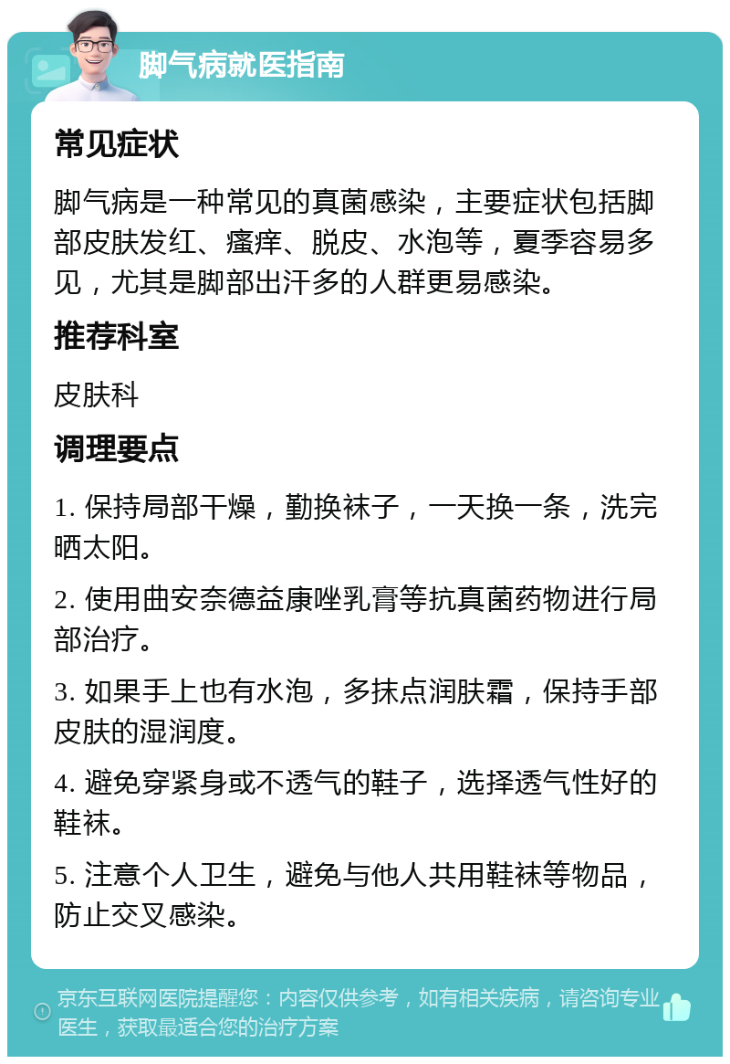 脚气病就医指南 常见症状 脚气病是一种常见的真菌感染，主要症状包括脚部皮肤发红、瘙痒、脱皮、水泡等，夏季容易多见，尤其是脚部出汗多的人群更易感染。 推荐科室 皮肤科 调理要点 1. 保持局部干燥，勤换袜子，一天换一条，洗完晒太阳。 2. 使用曲安奈德益康唑乳膏等抗真菌药物进行局部治疗。 3. 如果手上也有水泡，多抹点润肤霜，保持手部皮肤的湿润度。 4. 避免穿紧身或不透气的鞋子，选择透气性好的鞋袜。 5. 注意个人卫生，避免与他人共用鞋袜等物品，防止交叉感染。