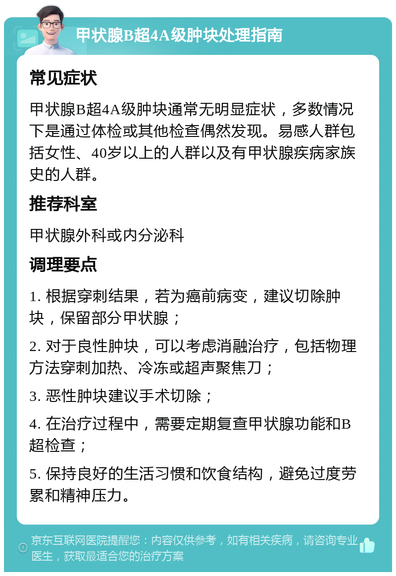 甲状腺B超4A级肿块处理指南 常见症状 甲状腺B超4A级肿块通常无明显症状，多数情况下是通过体检或其他检查偶然发现。易感人群包括女性、40岁以上的人群以及有甲状腺疾病家族史的人群。 推荐科室 甲状腺外科或内分泌科 调理要点 1. 根据穿刺结果，若为癌前病变，建议切除肿块，保留部分甲状腺； 2. 对于良性肿块，可以考虑消融治疗，包括物理方法穿刺加热、冷冻或超声聚焦刀； 3. 恶性肿块建议手术切除； 4. 在治疗过程中，需要定期复查甲状腺功能和B超检查； 5. 保持良好的生活习惯和饮食结构，避免过度劳累和精神压力。