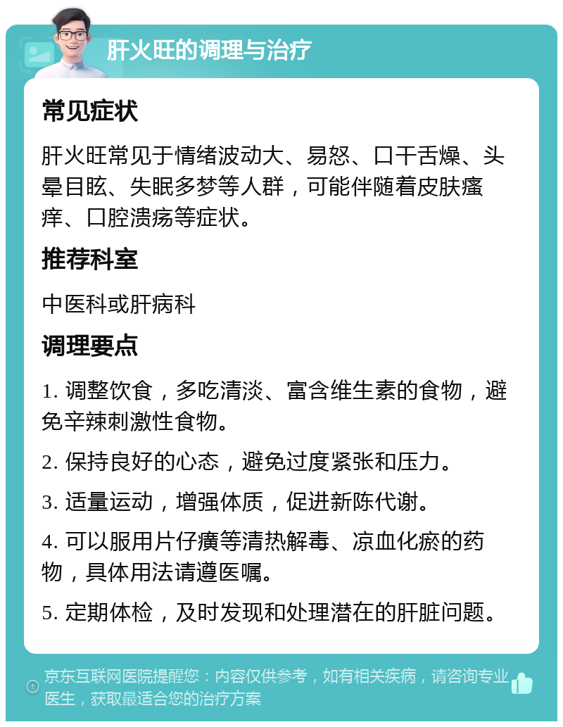 肝火旺的调理与治疗 常见症状 肝火旺常见于情绪波动大、易怒、口干舌燥、头晕目眩、失眠多梦等人群，可能伴随着皮肤瘙痒、口腔溃疡等症状。 推荐科室 中医科或肝病科 调理要点 1. 调整饮食，多吃清淡、富含维生素的食物，避免辛辣刺激性食物。 2. 保持良好的心态，避免过度紧张和压力。 3. 适量运动，增强体质，促进新陈代谢。 4. 可以服用片仔癀等清热解毒、凉血化瘀的药物，具体用法请遵医嘱。 5. 定期体检，及时发现和处理潜在的肝脏问题。