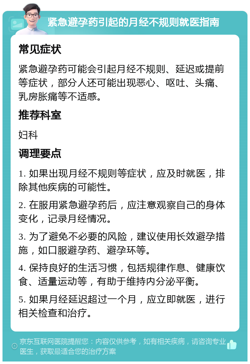 紧急避孕药引起的月经不规则就医指南 常见症状 紧急避孕药可能会引起月经不规则、延迟或提前等症状，部分人还可能出现恶心、呕吐、头痛、乳房胀痛等不适感。 推荐科室 妇科 调理要点 1. 如果出现月经不规则等症状，应及时就医，排除其他疾病的可能性。 2. 在服用紧急避孕药后，应注意观察自己的身体变化，记录月经情况。 3. 为了避免不必要的风险，建议使用长效避孕措施，如口服避孕药、避孕环等。 4. 保持良好的生活习惯，包括规律作息、健康饮食、适量运动等，有助于维持内分泌平衡。 5. 如果月经延迟超过一个月，应立即就医，进行相关检查和治疗。