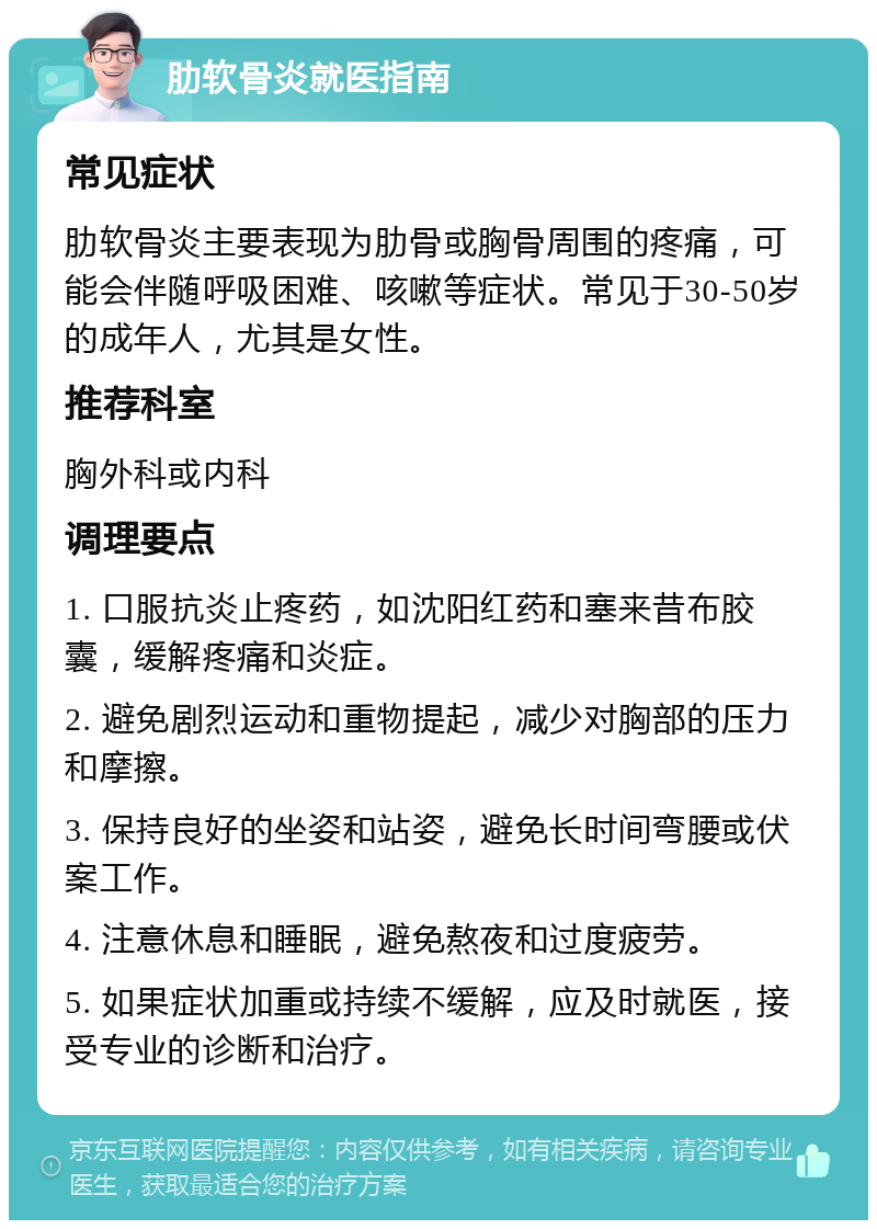 肋软骨炎就医指南 常见症状 肋软骨炎主要表现为肋骨或胸骨周围的疼痛，可能会伴随呼吸困难、咳嗽等症状。常见于30-50岁的成年人，尤其是女性。 推荐科室 胸外科或内科 调理要点 1. 口服抗炎止疼药，如沈阳红药和塞来昔布胶囊，缓解疼痛和炎症。 2. 避免剧烈运动和重物提起，减少对胸部的压力和摩擦。 3. 保持良好的坐姿和站姿，避免长时间弯腰或伏案工作。 4. 注意休息和睡眠，避免熬夜和过度疲劳。 5. 如果症状加重或持续不缓解，应及时就医，接受专业的诊断和治疗。