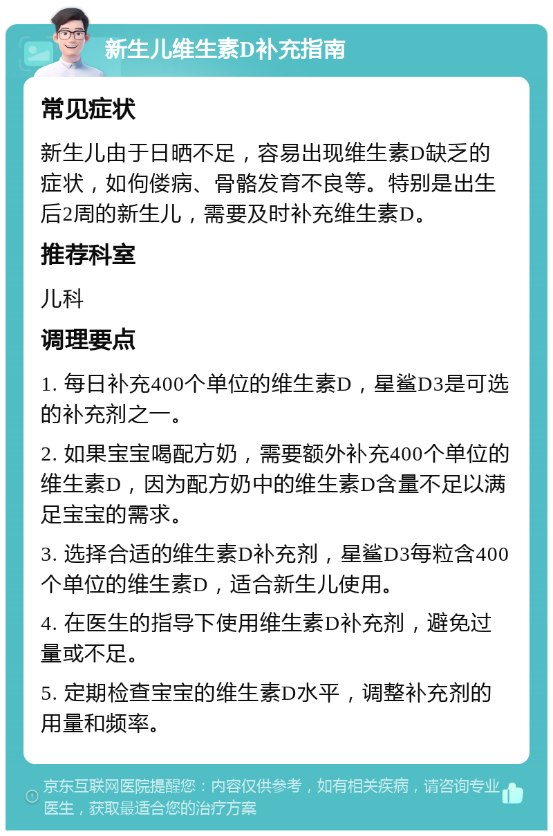 新生儿维生素D补充指南 常见症状 新生儿由于日晒不足，容易出现维生素D缺乏的症状，如佝偻病、骨骼发育不良等。特别是出生后2周的新生儿，需要及时补充维生素D。 推荐科室 儿科 调理要点 1. 每日补充400个单位的维生素D，星鲨D3是可选的补充剂之一。 2. 如果宝宝喝配方奶，需要额外补充400个单位的维生素D，因为配方奶中的维生素D含量不足以满足宝宝的需求。 3. 选择合适的维生素D补充剂，星鲨D3每粒含400个单位的维生素D，适合新生儿使用。 4. 在医生的指导下使用维生素D补充剂，避免过量或不足。 5. 定期检查宝宝的维生素D水平，调整补充剂的用量和频率。