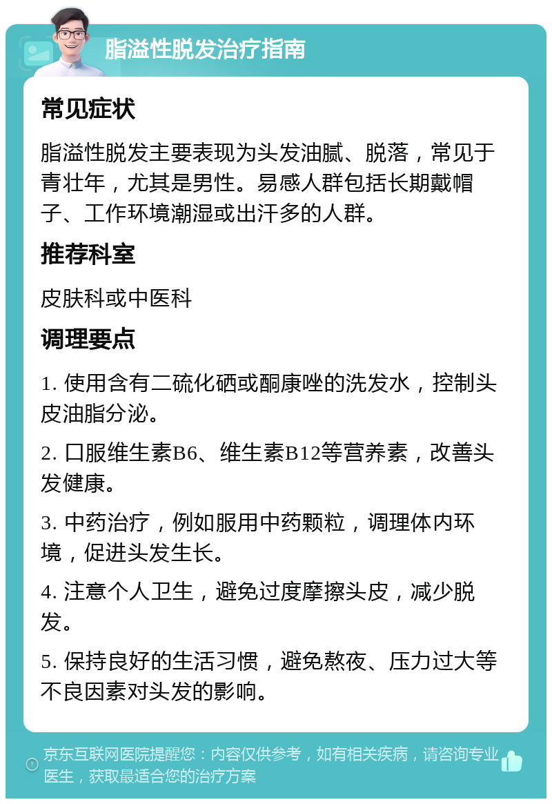 脂溢性脱发治疗指南 常见症状 脂溢性脱发主要表现为头发油腻、脱落，常见于青壮年，尤其是男性。易感人群包括长期戴帽子、工作环境潮湿或出汗多的人群。 推荐科室 皮肤科或中医科 调理要点 1. 使用含有二硫化硒或酮康唑的洗发水，控制头皮油脂分泌。 2. 口服维生素B6、维生素B12等营养素，改善头发健康。 3. 中药治疗，例如服用中药颗粒，调理体内环境，促进头发生长。 4. 注意个人卫生，避免过度摩擦头皮，减少脱发。 5. 保持良好的生活习惯，避免熬夜、压力过大等不良因素对头发的影响。