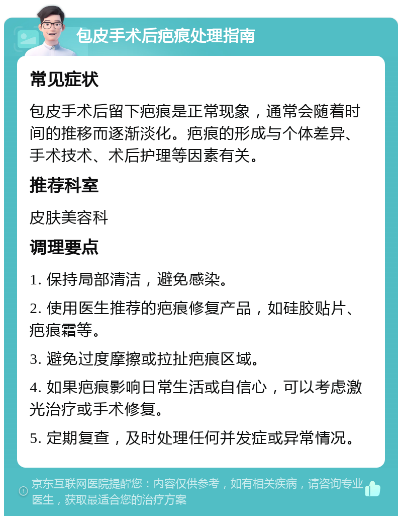 包皮手术后疤痕处理指南 常见症状 包皮手术后留下疤痕是正常现象，通常会随着时间的推移而逐渐淡化。疤痕的形成与个体差异、手术技术、术后护理等因素有关。 推荐科室 皮肤美容科 调理要点 1. 保持局部清洁，避免感染。 2. 使用医生推荐的疤痕修复产品，如硅胶贴片、疤痕霜等。 3. 避免过度摩擦或拉扯疤痕区域。 4. 如果疤痕影响日常生活或自信心，可以考虑激光治疗或手术修复。 5. 定期复查，及时处理任何并发症或异常情况。