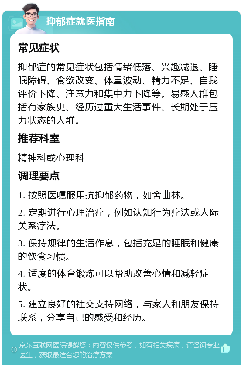 抑郁症就医指南 常见症状 抑郁症的常见症状包括情绪低落、兴趣减退、睡眠障碍、食欲改变、体重波动、精力不足、自我评价下降、注意力和集中力下降等。易感人群包括有家族史、经历过重大生活事件、长期处于压力状态的人群。 推荐科室 精神科或心理科 调理要点 1. 按照医嘱服用抗抑郁药物，如舍曲林。 2. 定期进行心理治疗，例如认知行为疗法或人际关系疗法。 3. 保持规律的生活作息，包括充足的睡眠和健康的饮食习惯。 4. 适度的体育锻炼可以帮助改善心情和减轻症状。 5. 建立良好的社交支持网络，与家人和朋友保持联系，分享自己的感受和经历。