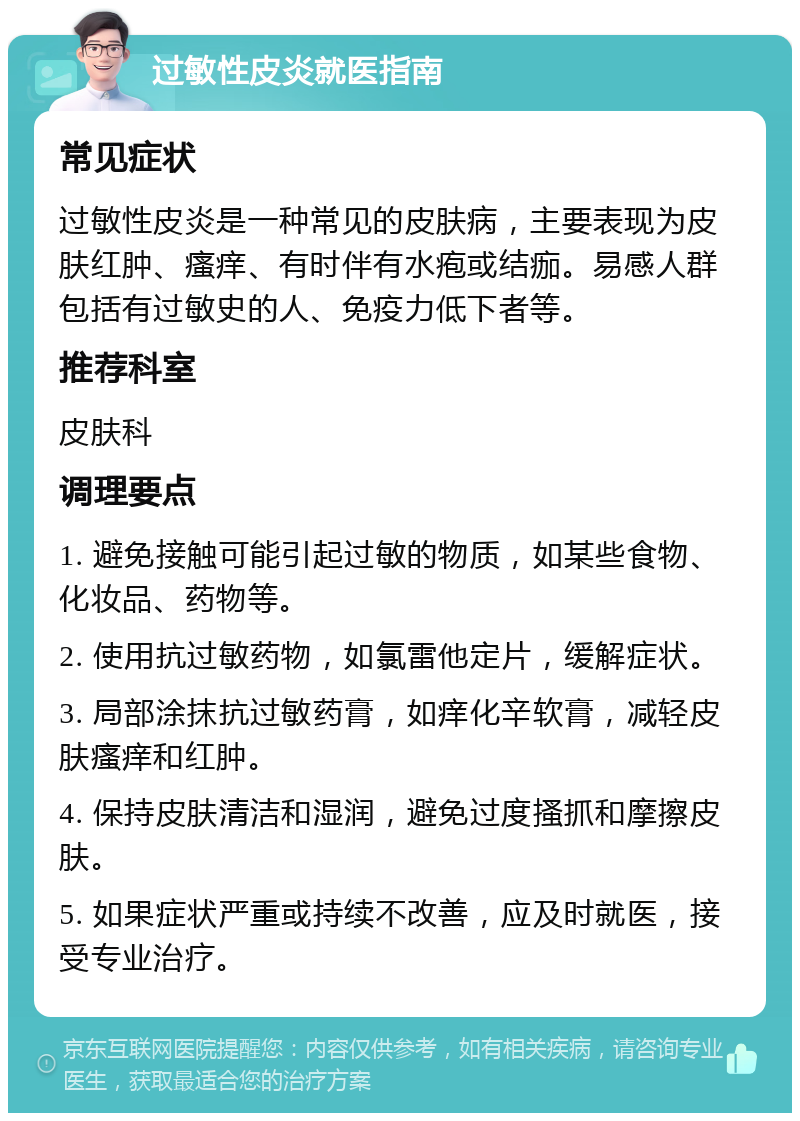 过敏性皮炎就医指南 常见症状 过敏性皮炎是一种常见的皮肤病，主要表现为皮肤红肿、瘙痒、有时伴有水疱或结痂。易感人群包括有过敏史的人、免疫力低下者等。 推荐科室 皮肤科 调理要点 1. 避免接触可能引起过敏的物质，如某些食物、化妆品、药物等。 2. 使用抗过敏药物，如氯雷他定片，缓解症状。 3. 局部涂抹抗过敏药膏，如痒化辛软膏，减轻皮肤瘙痒和红肿。 4. 保持皮肤清洁和湿润，避免过度搔抓和摩擦皮肤。 5. 如果症状严重或持续不改善，应及时就医，接受专业治疗。