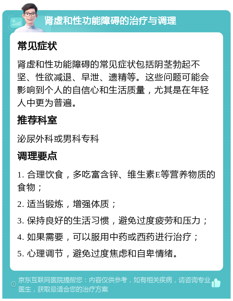 肾虚和性功能障碍的治疗与调理 常见症状 肾虚和性功能障碍的常见症状包括阴茎勃起不坚、性欲减退、早泄、遗精等。这些问题可能会影响到个人的自信心和生活质量，尤其是在年轻人中更为普遍。 推荐科室 泌尿外科或男科专科 调理要点 1. 合理饮食，多吃富含锌、维生素E等营养物质的食物； 2. 适当锻炼，增强体质； 3. 保持良好的生活习惯，避免过度疲劳和压力； 4. 如果需要，可以服用中药或西药进行治疗； 5. 心理调节，避免过度焦虑和自卑情绪。