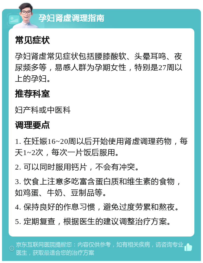 孕妇肾虚调理指南 常见症状 孕妇肾虚常见症状包括腰膝酸软、头晕耳鸣、夜尿频多等，易感人群为孕期女性，特别是27周以上的孕妇。 推荐科室 妇产科或中医科 调理要点 1. 在妊娠16~20周以后开始使用肾虚调理药物，每天1~2次，每次一片饭后服用。 2. 可以同时服用钙片，不会有冲突。 3. 饮食上注意多吃富含蛋白质和维生素的食物，如鸡蛋、牛奶、豆制品等。 4. 保持良好的作息习惯，避免过度劳累和熬夜。 5. 定期复查，根据医生的建议调整治疗方案。