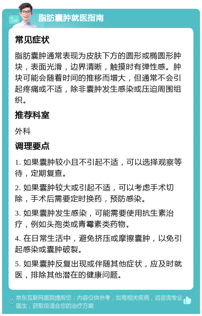 脂肪囊肿就医指南 常见症状 脂肪囊肿通常表现为皮肤下方的圆形或椭圆形肿块，表面光滑，边界清晰，触摸时有弹性感。肿块可能会随着时间的推移而增大，但通常不会引起疼痛或不适，除非囊肿发生感染或压迫周围组织。 推荐科室 外科 调理要点 1. 如果囊肿较小且不引起不适，可以选择观察等待，定期复查。 2. 如果囊肿较大或引起不适，可以考虑手术切除，手术后需要定时换药，预防感染。 3. 如果囊肿发生感染，可能需要使用抗生素治疗，例如头孢类或青霉素类药物。 4. 在日常生活中，避免挤压或摩擦囊肿，以免引起感染或囊肿破裂。 5. 如果囊肿反复出现或伴随其他症状，应及时就医，排除其他潜在的健康问题。