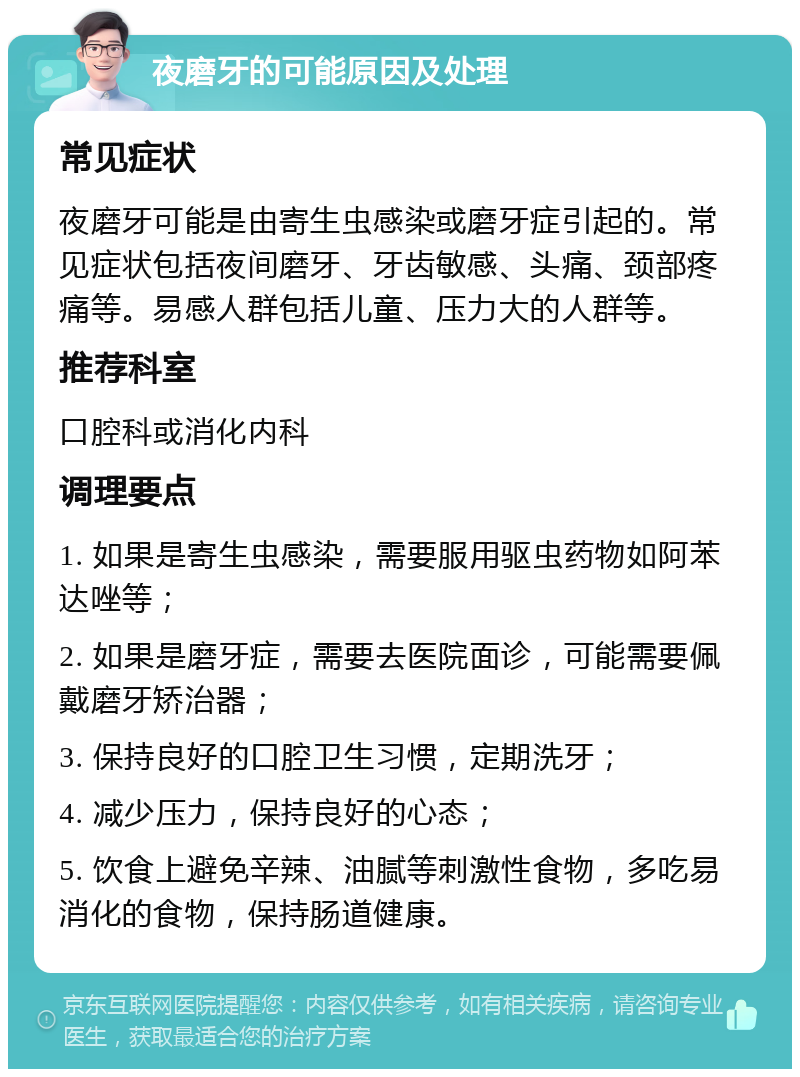 夜磨牙的可能原因及处理 常见症状 夜磨牙可能是由寄生虫感染或磨牙症引起的。常见症状包括夜间磨牙、牙齿敏感、头痛、颈部疼痛等。易感人群包括儿童、压力大的人群等。 推荐科室 口腔科或消化内科 调理要点 1. 如果是寄生虫感染，需要服用驱虫药物如阿苯达唑等； 2. 如果是磨牙症，需要去医院面诊，可能需要佩戴磨牙矫治器； 3. 保持良好的口腔卫生习惯，定期洗牙； 4. 减少压力，保持良好的心态； 5. 饮食上避免辛辣、油腻等刺激性食物，多吃易消化的食物，保持肠道健康。