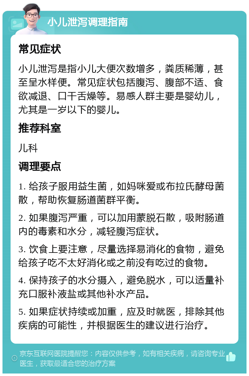 小儿泄泻调理指南 常见症状 小儿泄泻是指小儿大便次数增多，粪质稀薄，甚至呈水样便。常见症状包括腹泻、腹部不适、食欲减退、口干舌燥等。易感人群主要是婴幼儿，尤其是一岁以下的婴儿。 推荐科室 儿科 调理要点 1. 给孩子服用益生菌，如妈咪爱或布拉氏酵母菌散，帮助恢复肠道菌群平衡。 2. 如果腹泻严重，可以加用蒙脱石散，吸附肠道内的毒素和水分，减轻腹泻症状。 3. 饮食上要注意，尽量选择易消化的食物，避免给孩子吃不太好消化或之前没有吃过的食物。 4. 保持孩子的水分摄入，避免脱水，可以适量补充口服补液盐或其他补水产品。 5. 如果症状持续或加重，应及时就医，排除其他疾病的可能性，并根据医生的建议进行治疗。