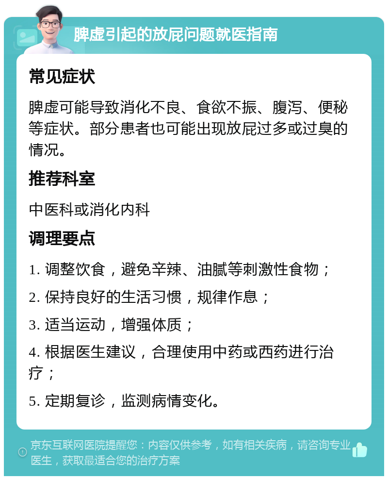 脾虚引起的放屁问题就医指南 常见症状 脾虚可能导致消化不良、食欲不振、腹泻、便秘等症状。部分患者也可能出现放屁过多或过臭的情况。 推荐科室 中医科或消化内科 调理要点 1. 调整饮食，避免辛辣、油腻等刺激性食物； 2. 保持良好的生活习惯，规律作息； 3. 适当运动，增强体质； 4. 根据医生建议，合理使用中药或西药进行治疗； 5. 定期复诊，监测病情变化。