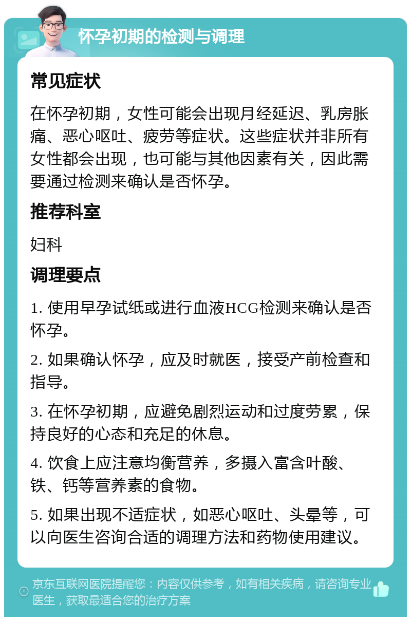 怀孕初期的检测与调理 常见症状 在怀孕初期，女性可能会出现月经延迟、乳房胀痛、恶心呕吐、疲劳等症状。这些症状并非所有女性都会出现，也可能与其他因素有关，因此需要通过检测来确认是否怀孕。 推荐科室 妇科 调理要点 1. 使用早孕试纸或进行血液HCG检测来确认是否怀孕。 2. 如果确认怀孕，应及时就医，接受产前检查和指导。 3. 在怀孕初期，应避免剧烈运动和过度劳累，保持良好的心态和充足的休息。 4. 饮食上应注意均衡营养，多摄入富含叶酸、铁、钙等营养素的食物。 5. 如果出现不适症状，如恶心呕吐、头晕等，可以向医生咨询合适的调理方法和药物使用建议。