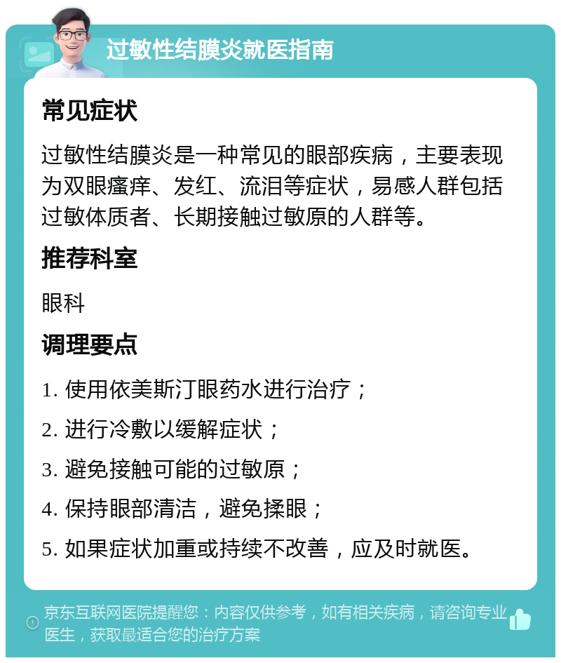 过敏性结膜炎就医指南 常见症状 过敏性结膜炎是一种常见的眼部疾病，主要表现为双眼瘙痒、发红、流泪等症状，易感人群包括过敏体质者、长期接触过敏原的人群等。 推荐科室 眼科 调理要点 1. 使用依美斯汀眼药水进行治疗； 2. 进行冷敷以缓解症状； 3. 避免接触可能的过敏原； 4. 保持眼部清洁，避免揉眼； 5. 如果症状加重或持续不改善，应及时就医。