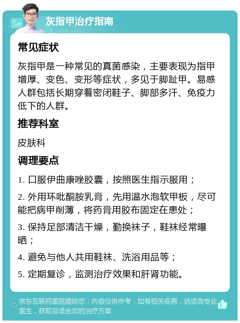 灰指甲治疗指南 常见症状 灰指甲是一种常见的真菌感染，主要表现为指甲增厚、变色、变形等症状，多见于脚趾甲。易感人群包括长期穿着密闭鞋子、脚部多汗、免疫力低下的人群。 推荐科室 皮肤科 调理要点 1. 口服伊曲康唑胶囊，按照医生指示服用； 2. 外用环吡酮胺乳膏，先用温水泡软甲板，尽可能把病甲削薄，将药膏用胶布固定在患处； 3. 保持足部清洁干燥，勤换袜子，鞋袜经常曝晒； 4. 避免与他人共用鞋袜、洗浴用品等； 5. 定期复诊，监测治疗效果和肝肾功能。