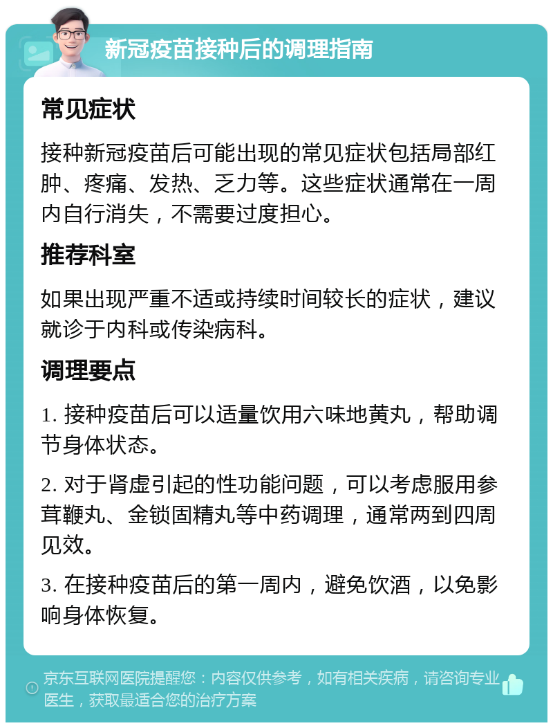 新冠疫苗接种后的调理指南 常见症状 接种新冠疫苗后可能出现的常见症状包括局部红肿、疼痛、发热、乏力等。这些症状通常在一周内自行消失，不需要过度担心。 推荐科室 如果出现严重不适或持续时间较长的症状，建议就诊于内科或传染病科。 调理要点 1. 接种疫苗后可以适量饮用六味地黄丸，帮助调节身体状态。 2. 对于肾虚引起的性功能问题，可以考虑服用参茸鞭丸、金锁固精丸等中药调理，通常两到四周见效。 3. 在接种疫苗后的第一周内，避免饮酒，以免影响身体恢复。