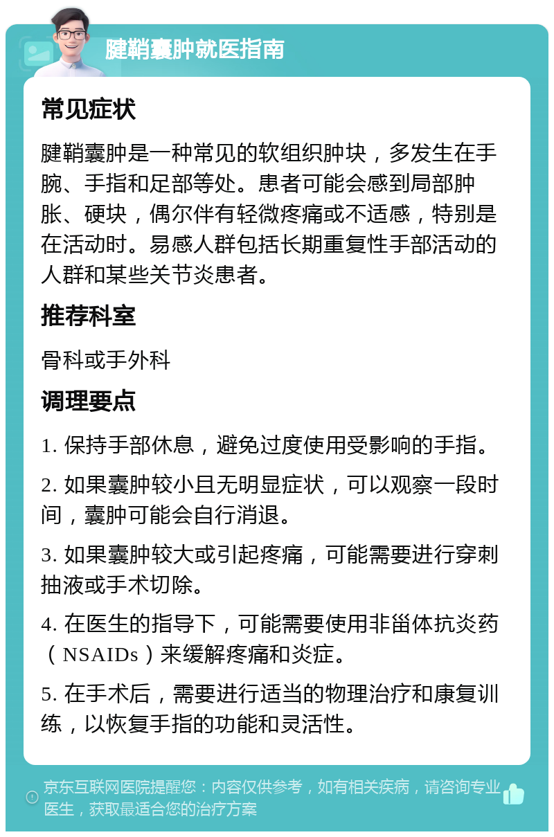 腱鞘囊肿就医指南 常见症状 腱鞘囊肿是一种常见的软组织肿块，多发生在手腕、手指和足部等处。患者可能会感到局部肿胀、硬块，偶尔伴有轻微疼痛或不适感，特别是在活动时。易感人群包括长期重复性手部活动的人群和某些关节炎患者。 推荐科室 骨科或手外科 调理要点 1. 保持手部休息，避免过度使用受影响的手指。 2. 如果囊肿较小且无明显症状，可以观察一段时间，囊肿可能会自行消退。 3. 如果囊肿较大或引起疼痛，可能需要进行穿刺抽液或手术切除。 4. 在医生的指导下，可能需要使用非甾体抗炎药（NSAIDs）来缓解疼痛和炎症。 5. 在手术后，需要进行适当的物理治疗和康复训练，以恢复手指的功能和灵活性。