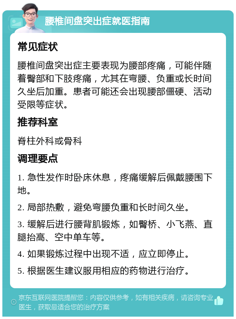 腰椎间盘突出症就医指南 常见症状 腰椎间盘突出症主要表现为腰部疼痛，可能伴随着臀部和下肢疼痛，尤其在弯腰、负重或长时间久坐后加重。患者可能还会出现腰部僵硬、活动受限等症状。 推荐科室 脊柱外科或骨科 调理要点 1. 急性发作时卧床休息，疼痛缓解后佩戴腰围下地。 2. 局部热敷，避免弯腰负重和长时间久坐。 3. 缓解后进行腰背肌锻炼，如臀桥、小飞燕、直腿抬高、空中单车等。 4. 如果锻炼过程中出现不适，应立即停止。 5. 根据医生建议服用相应的药物进行治疗。