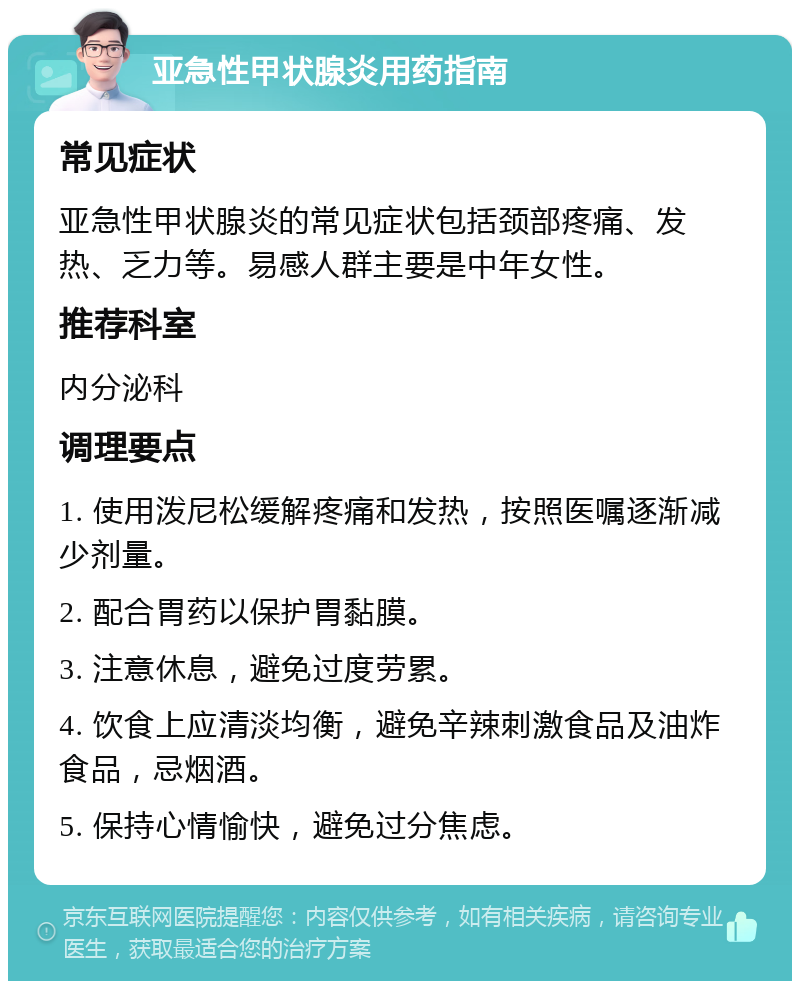 亚急性甲状腺炎用药指南 常见症状 亚急性甲状腺炎的常见症状包括颈部疼痛、发热、乏力等。易感人群主要是中年女性。 推荐科室 内分泌科 调理要点 1. 使用泼尼松缓解疼痛和发热，按照医嘱逐渐减少剂量。 2. 配合胃药以保护胃黏膜。 3. 注意休息，避免过度劳累。 4. 饮食上应清淡均衡，避免辛辣刺激食品及油炸食品，忌烟酒。 5. 保持心情愉快，避免过分焦虑。