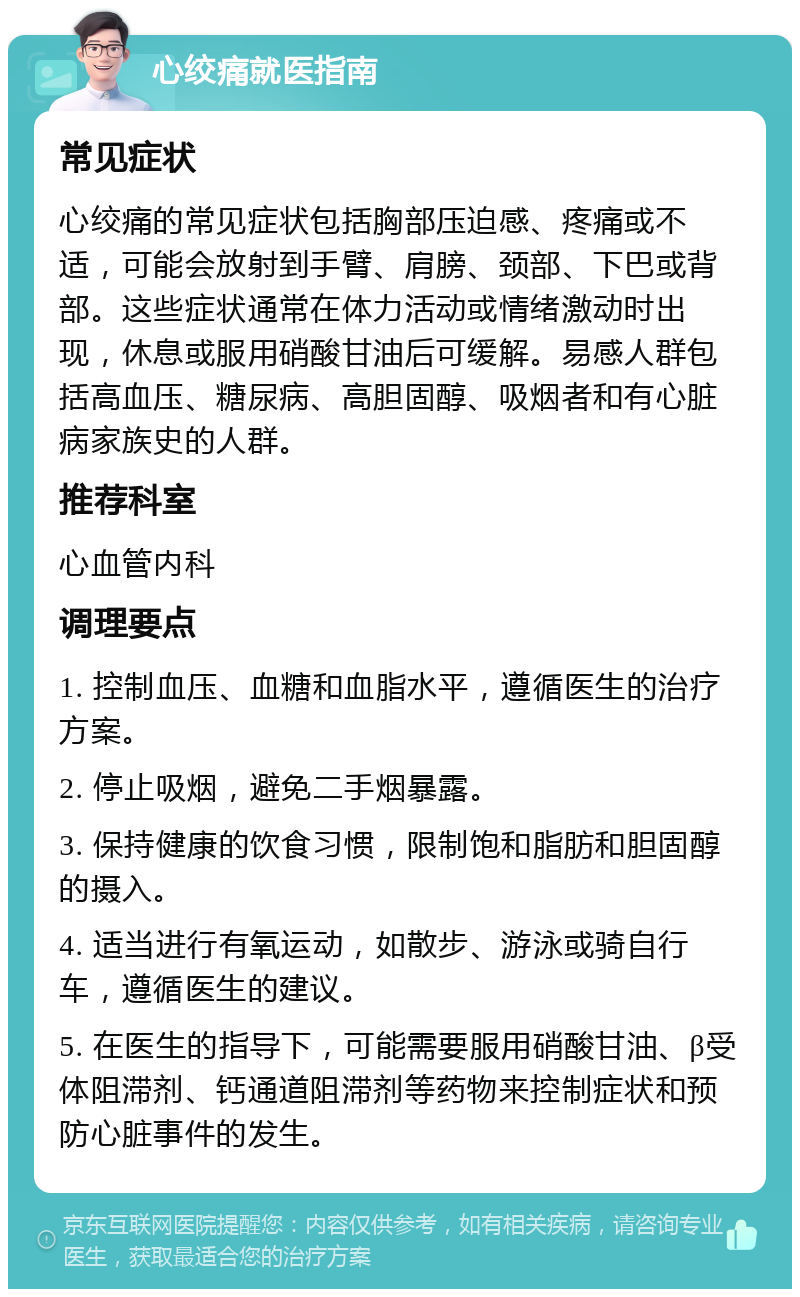 心绞痛就医指南 常见症状 心绞痛的常见症状包括胸部压迫感、疼痛或不适，可能会放射到手臂、肩膀、颈部、下巴或背部。这些症状通常在体力活动或情绪激动时出现，休息或服用硝酸甘油后可缓解。易感人群包括高血压、糖尿病、高胆固醇、吸烟者和有心脏病家族史的人群。 推荐科室 心血管内科 调理要点 1. 控制血压、血糖和血脂水平，遵循医生的治疗方案。 2. 停止吸烟，避免二手烟暴露。 3. 保持健康的饮食习惯，限制饱和脂肪和胆固醇的摄入。 4. 适当进行有氧运动，如散步、游泳或骑自行车，遵循医生的建议。 5. 在医生的指导下，可能需要服用硝酸甘油、β受体阻滞剂、钙通道阻滞剂等药物来控制症状和预防心脏事件的发生。