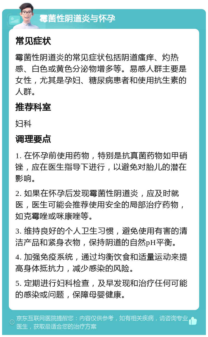 霉菌性阴道炎与怀孕 常见症状 霉菌性阴道炎的常见症状包括阴道瘙痒、灼热感、白色或黄色分泌物增多等。易感人群主要是女性，尤其是孕妇、糖尿病患者和使用抗生素的人群。 推荐科室 妇科 调理要点 1. 在怀孕前使用药物，特别是抗真菌药物如甲硝锉，应在医生指导下进行，以避免对胎儿的潜在影响。 2. 如果在怀孕后发现霉菌性阴道炎，应及时就医，医生可能会推荐使用安全的局部治疗药物，如克霉唑或咪康唑等。 3. 维持良好的个人卫生习惯，避免使用有害的清洁产品和紧身衣物，保持阴道的自然pH平衡。 4. 加强免疫系统，通过均衡饮食和适量运动来提高身体抵抗力，减少感染的风险。 5. 定期进行妇科检查，及早发现和治疗任何可能的感染或问题，保障母婴健康。