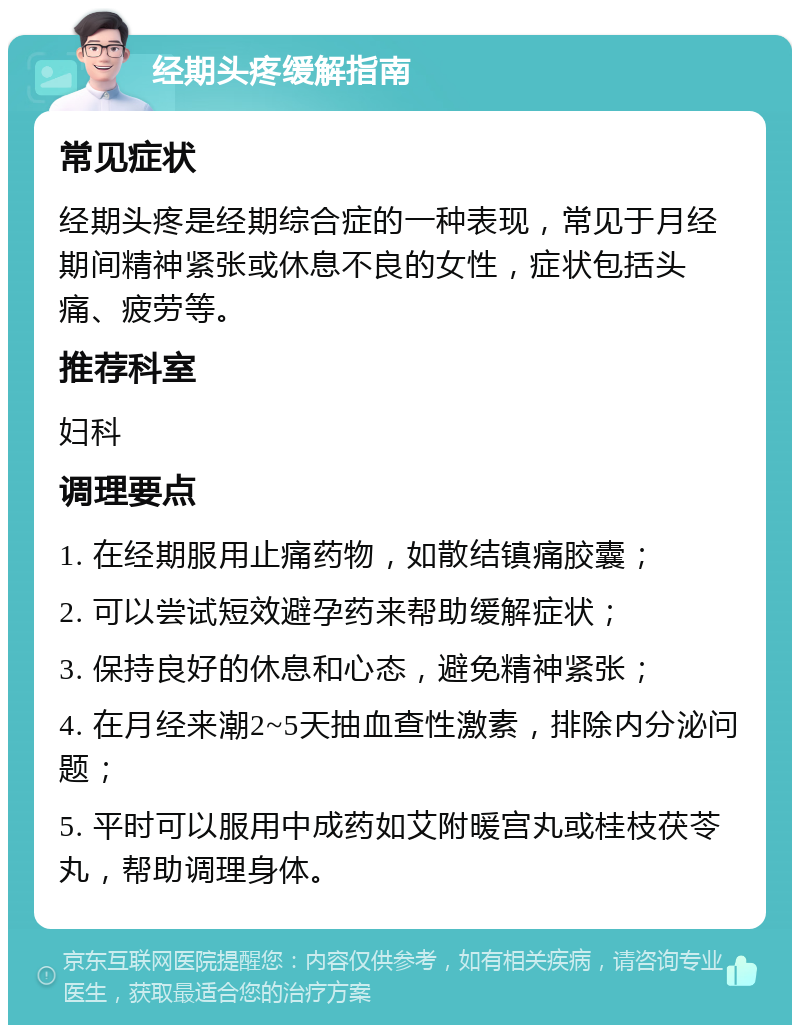 经期头疼缓解指南 常见症状 经期头疼是经期综合症的一种表现，常见于月经期间精神紧张或休息不良的女性，症状包括头痛、疲劳等。 推荐科室 妇科 调理要点 1. 在经期服用止痛药物，如散结镇痛胶囊； 2. 可以尝试短效避孕药来帮助缓解症状； 3. 保持良好的休息和心态，避免精神紧张； 4. 在月经来潮2~5天抽血查性激素，排除内分泌问题； 5. 平时可以服用中成药如艾附暖宫丸或桂枝茯苓丸，帮助调理身体。