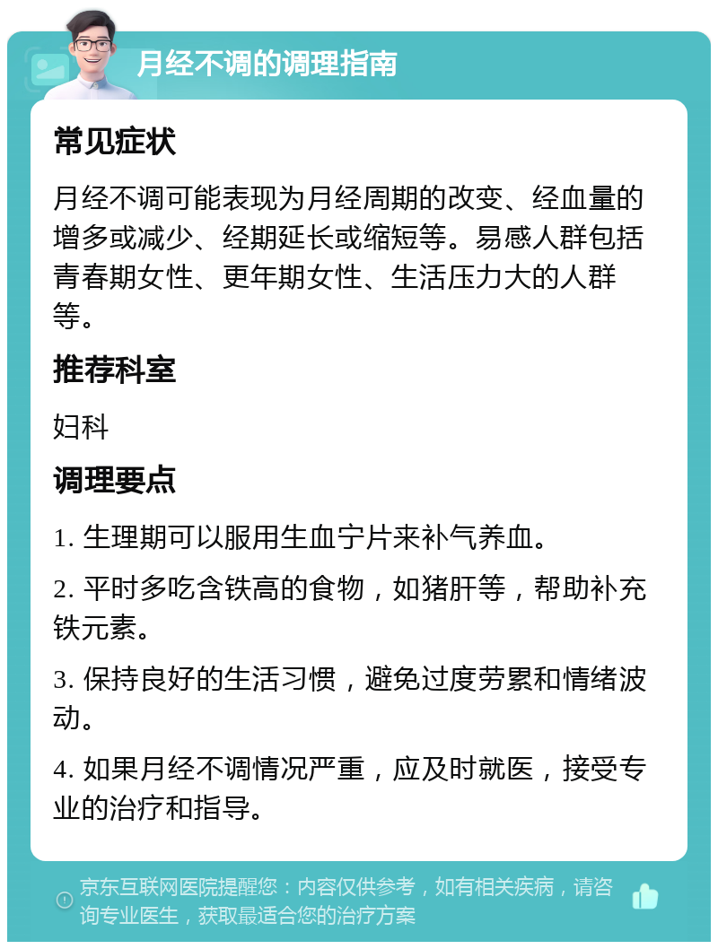 月经不调的调理指南 常见症状 月经不调可能表现为月经周期的改变、经血量的增多或减少、经期延长或缩短等。易感人群包括青春期女性、更年期女性、生活压力大的人群等。 推荐科室 妇科 调理要点 1. 生理期可以服用生血宁片来补气养血。 2. 平时多吃含铁高的食物，如猪肝等，帮助补充铁元素。 3. 保持良好的生活习惯，避免过度劳累和情绪波动。 4. 如果月经不调情况严重，应及时就医，接受专业的治疗和指导。