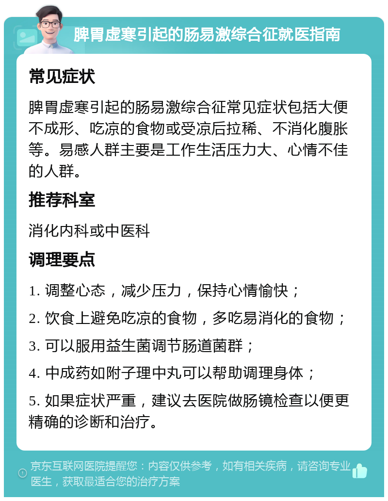 脾胃虚寒引起的肠易激综合征就医指南 常见症状 脾胃虚寒引起的肠易激综合征常见症状包括大便不成形、吃凉的食物或受凉后拉稀、不消化腹胀等。易感人群主要是工作生活压力大、心情不佳的人群。 推荐科室 消化内科或中医科 调理要点 1. 调整心态，减少压力，保持心情愉快； 2. 饮食上避免吃凉的食物，多吃易消化的食物； 3. 可以服用益生菌调节肠道菌群； 4. 中成药如附子理中丸可以帮助调理身体； 5. 如果症状严重，建议去医院做肠镜检查以便更精确的诊断和治疗。