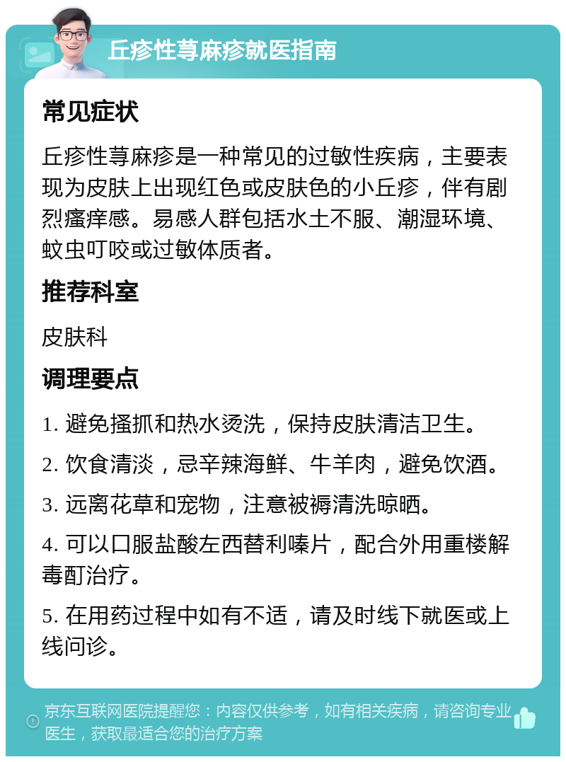 丘疹性荨麻疹就医指南 常见症状 丘疹性荨麻疹是一种常见的过敏性疾病，主要表现为皮肤上出现红色或皮肤色的小丘疹，伴有剧烈瘙痒感。易感人群包括水土不服、潮湿环境、蚊虫叮咬或过敏体质者。 推荐科室 皮肤科 调理要点 1. 避免搔抓和热水烫洗，保持皮肤清洁卫生。 2. 饮食清淡，忌辛辣海鲜、牛羊肉，避免饮酒。 3. 远离花草和宠物，注意被褥清洗晾晒。 4. 可以口服盐酸左西替利嗪片，配合外用重楼解毒酊治疗。 5. 在用药过程中如有不适，请及时线下就医或上线问诊。