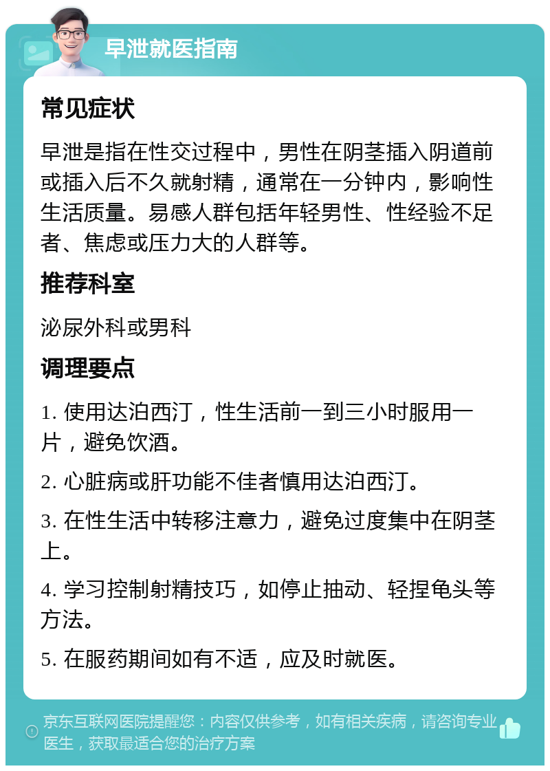 早泄就医指南 常见症状 早泄是指在性交过程中，男性在阴茎插入阴道前或插入后不久就射精，通常在一分钟内，影响性生活质量。易感人群包括年轻男性、性经验不足者、焦虑或压力大的人群等。 推荐科室 泌尿外科或男科 调理要点 1. 使用达泊西汀，性生活前一到三小时服用一片，避免饮酒。 2. 心脏病或肝功能不佳者慎用达泊西汀。 3. 在性生活中转移注意力，避免过度集中在阴茎上。 4. 学习控制射精技巧，如停止抽动、轻捏龟头等方法。 5. 在服药期间如有不适，应及时就医。