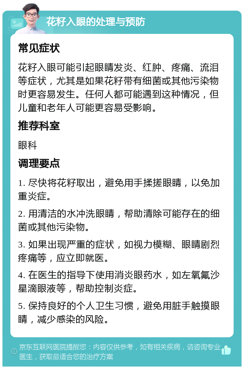 花籽入眼的处理与预防 常见症状 花籽入眼可能引起眼睛发炎、红肿、疼痛、流泪等症状，尤其是如果花籽带有细菌或其他污染物时更容易发生。任何人都可能遇到这种情况，但儿童和老年人可能更容易受影响。 推荐科室 眼科 调理要点 1. 尽快将花籽取出，避免用手揉搓眼睛，以免加重炎症。 2. 用清洁的水冲洗眼睛，帮助清除可能存在的细菌或其他污染物。 3. 如果出现严重的症状，如视力模糊、眼睛剧烈疼痛等，应立即就医。 4. 在医生的指导下使用消炎眼药水，如左氧氟沙星滴眼液等，帮助控制炎症。 5. 保持良好的个人卫生习惯，避免用脏手触摸眼睛，减少感染的风险。