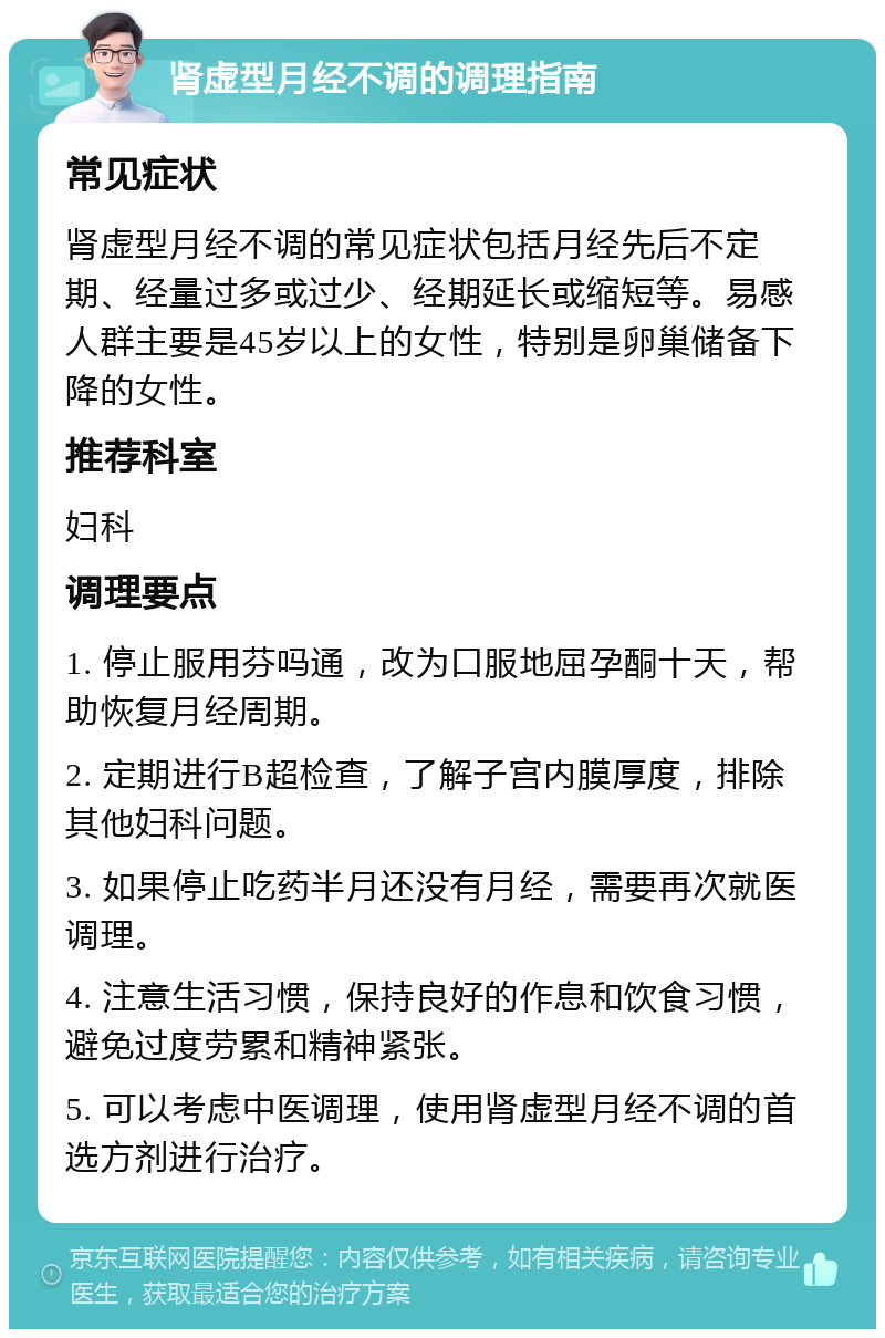 肾虚型月经不调的调理指南 常见症状 肾虚型月经不调的常见症状包括月经先后不定期、经量过多或过少、经期延长或缩短等。易感人群主要是45岁以上的女性，特别是卵巢储备下降的女性。 推荐科室 妇科 调理要点 1. 停止服用芬吗通，改为口服地屈孕酮十天，帮助恢复月经周期。 2. 定期进行B超检查，了解子宫内膜厚度，排除其他妇科问题。 3. 如果停止吃药半月还没有月经，需要再次就医调理。 4. 注意生活习惯，保持良好的作息和饮食习惯，避免过度劳累和精神紧张。 5. 可以考虑中医调理，使用肾虚型月经不调的首选方剂进行治疗。