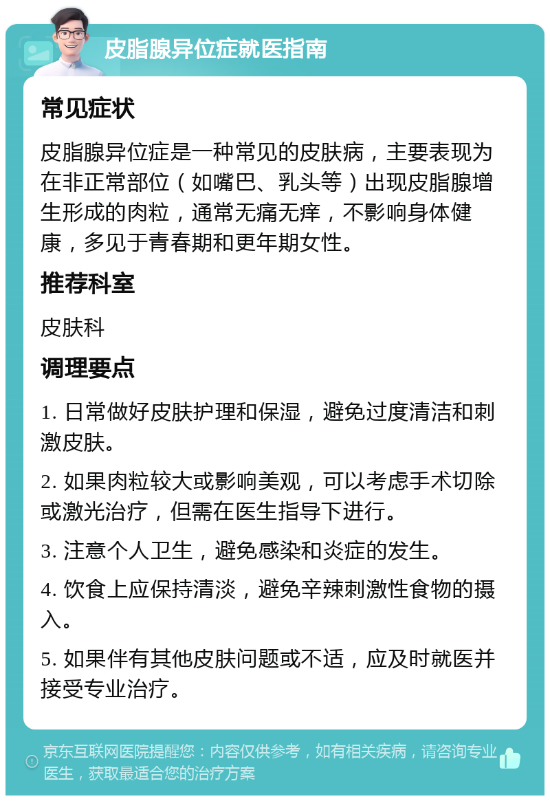 皮脂腺异位症就医指南 常见症状 皮脂腺异位症是一种常见的皮肤病，主要表现为在非正常部位（如嘴巴、乳头等）出现皮脂腺增生形成的肉粒，通常无痛无痒，不影响身体健康，多见于青春期和更年期女性。 推荐科室 皮肤科 调理要点 1. 日常做好皮肤护理和保湿，避免过度清洁和刺激皮肤。 2. 如果肉粒较大或影响美观，可以考虑手术切除或激光治疗，但需在医生指导下进行。 3. 注意个人卫生，避免感染和炎症的发生。 4. 饮食上应保持清淡，避免辛辣刺激性食物的摄入。 5. 如果伴有其他皮肤问题或不适，应及时就医并接受专业治疗。