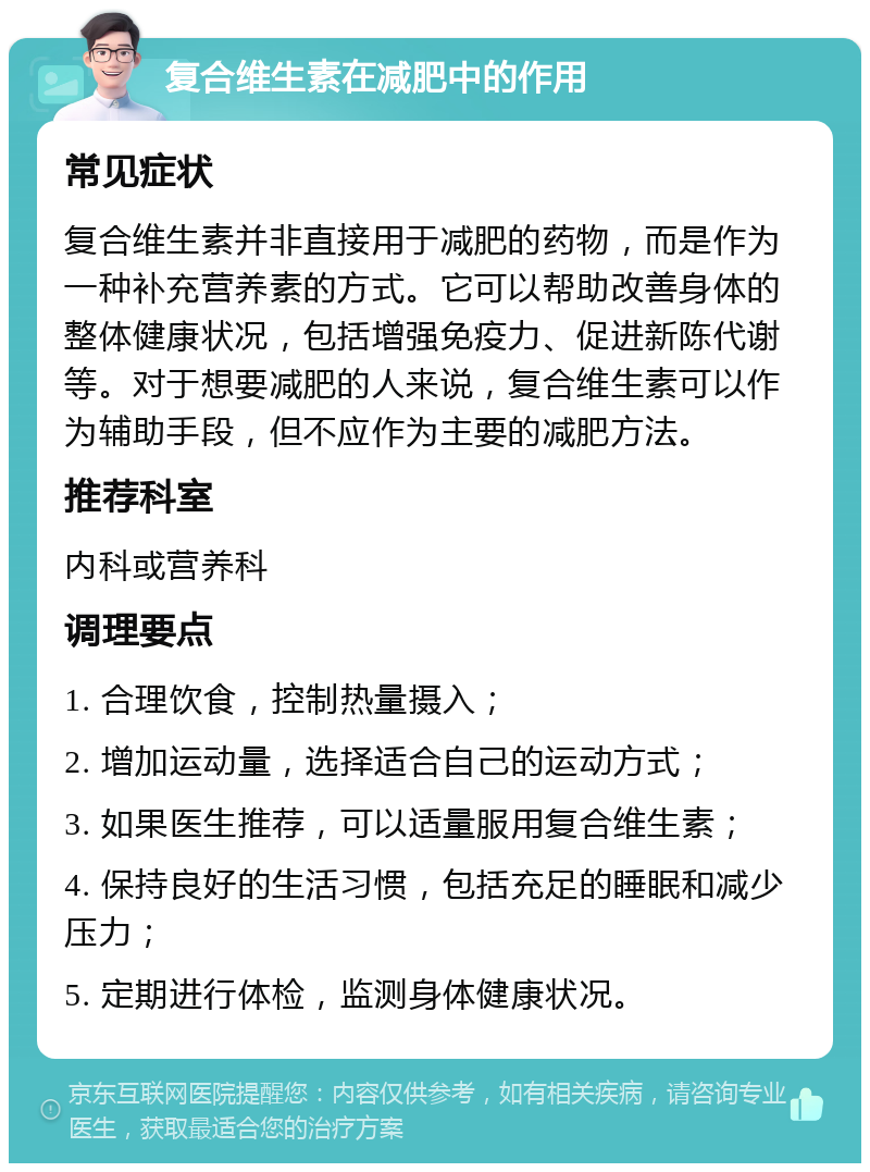 复合维生素在减肥中的作用 常见症状 复合维生素并非直接用于减肥的药物，而是作为一种补充营养素的方式。它可以帮助改善身体的整体健康状况，包括增强免疫力、促进新陈代谢等。对于想要减肥的人来说，复合维生素可以作为辅助手段，但不应作为主要的减肥方法。 推荐科室 内科或营养科 调理要点 1. 合理饮食，控制热量摄入； 2. 增加运动量，选择适合自己的运动方式； 3. 如果医生推荐，可以适量服用复合维生素； 4. 保持良好的生活习惯，包括充足的睡眠和减少压力； 5. 定期进行体检，监测身体健康状况。