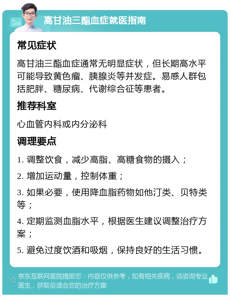 高甘油三酯血症就医指南 常见症状 高甘油三酯血症通常无明显症状，但长期高水平可能导致黄色瘤、胰腺炎等并发症。易感人群包括肥胖、糖尿病、代谢综合征等患者。 推荐科室 心血管内科或内分泌科 调理要点 1. 调整饮食，减少高脂、高糖食物的摄入； 2. 增加运动量，控制体重； 3. 如果必要，使用降血脂药物如他汀类、贝特类等； 4. 定期监测血脂水平，根据医生建议调整治疗方案； 5. 避免过度饮酒和吸烟，保持良好的生活习惯。