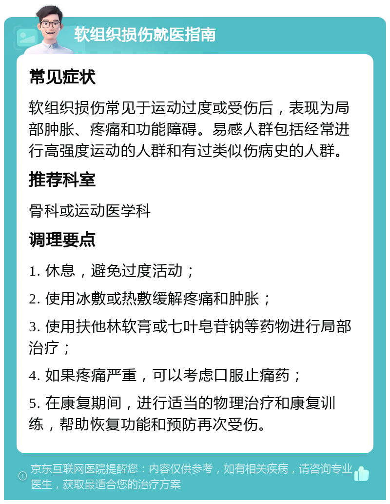 软组织损伤就医指南 常见症状 软组织损伤常见于运动过度或受伤后，表现为局部肿胀、疼痛和功能障碍。易感人群包括经常进行高强度运动的人群和有过类似伤病史的人群。 推荐科室 骨科或运动医学科 调理要点 1. 休息，避免过度活动； 2. 使用冰敷或热敷缓解疼痛和肿胀； 3. 使用扶他林软膏或七叶皂苷钠等药物进行局部治疗； 4. 如果疼痛严重，可以考虑口服止痛药； 5. 在康复期间，进行适当的物理治疗和康复训练，帮助恢复功能和预防再次受伤。