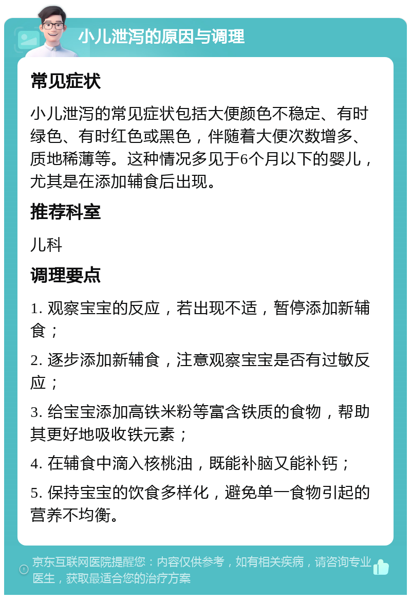 小儿泄泻的原因与调理 常见症状 小儿泄泻的常见症状包括大便颜色不稳定、有时绿色、有时红色或黑色，伴随着大便次数增多、质地稀薄等。这种情况多见于6个月以下的婴儿，尤其是在添加辅食后出现。 推荐科室 儿科 调理要点 1. 观察宝宝的反应，若出现不适，暂停添加新辅食； 2. 逐步添加新辅食，注意观察宝宝是否有过敏反应； 3. 给宝宝添加高铁米粉等富含铁质的食物，帮助其更好地吸收铁元素； 4. 在辅食中滴入核桃油，既能补脑又能补钙； 5. 保持宝宝的饮食多样化，避免单一食物引起的营养不均衡。