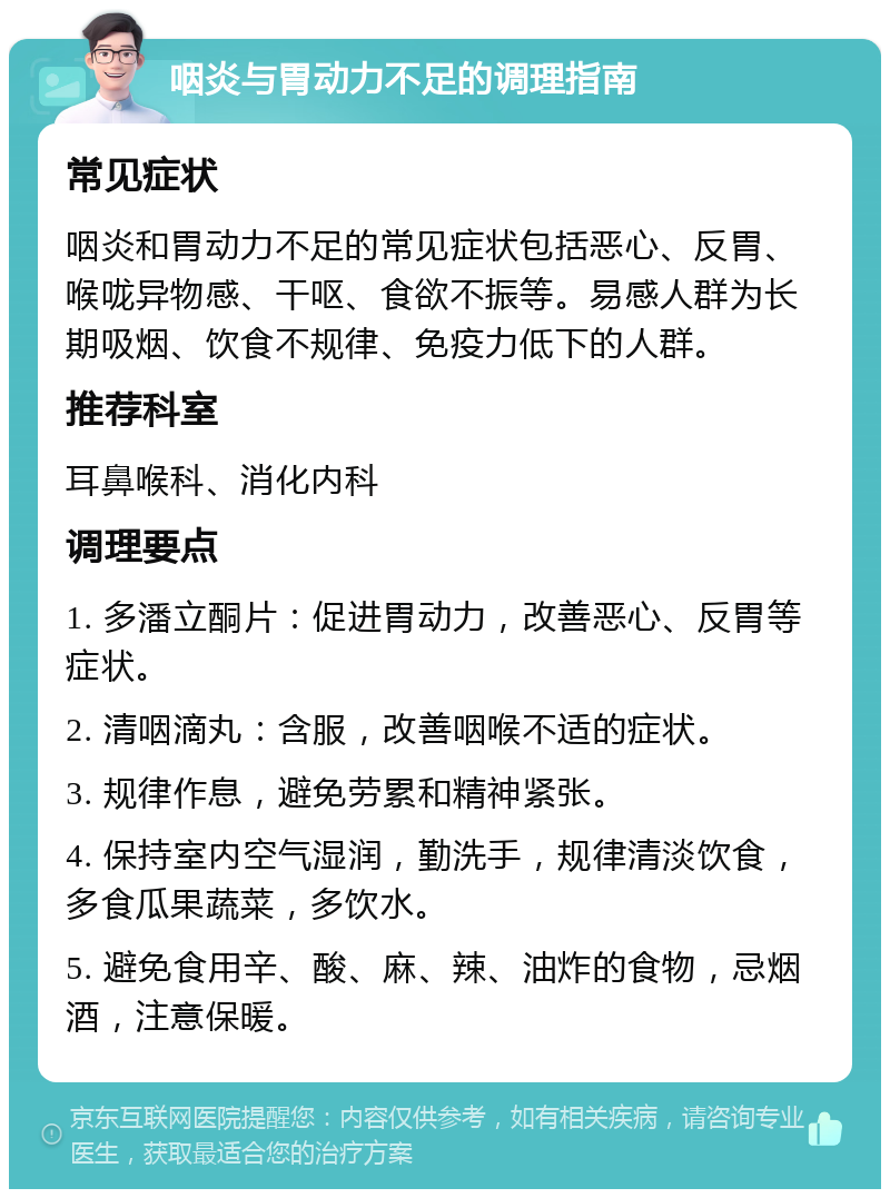 咽炎与胃动力不足的调理指南 常见症状 咽炎和胃动力不足的常见症状包括恶心、反胃、喉咙异物感、干呕、食欲不振等。易感人群为长期吸烟、饮食不规律、免疫力低下的人群。 推荐科室 耳鼻喉科、消化内科 调理要点 1. 多潘立酮片：促进胃动力，改善恶心、反胃等症状。 2. 清咽滴丸：含服，改善咽喉不适的症状。 3. 规律作息，避免劳累和精神紧张。 4. 保持室内空气湿润，勤洗手，规律清淡饮食，多食瓜果蔬菜，多饮水。 5. 避免食用辛、酸、麻、辣、油炸的食物，忌烟酒，注意保暖。